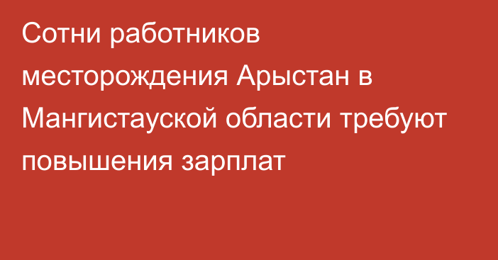 Сотни работников месторождения Арыстан в Мангистауской области требуют повышения зарплат