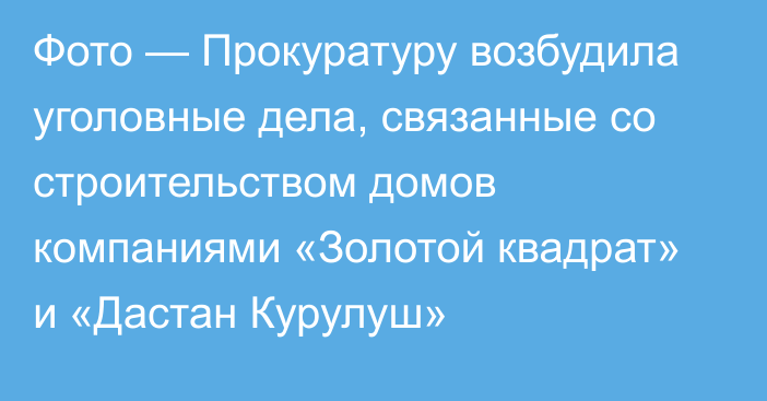 Фото — Прокуратуру возбудила уголовные дела, связанные со строительством домов компаниями «Золотой квадрат» и «Дастан Курулуш»