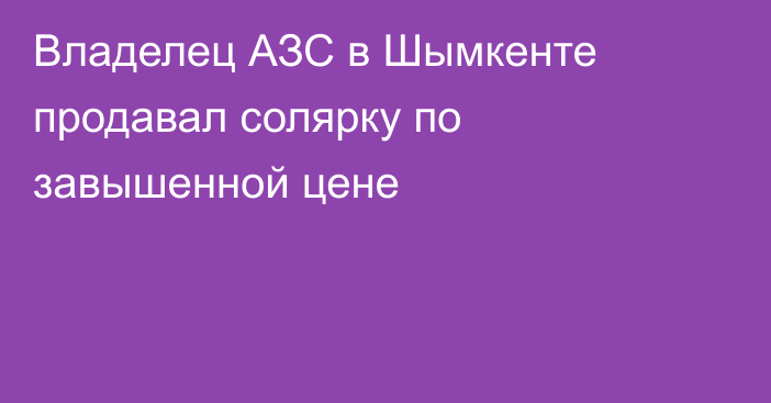 Владелец АЗС в Шымкенте продавал солярку по завышенной цене