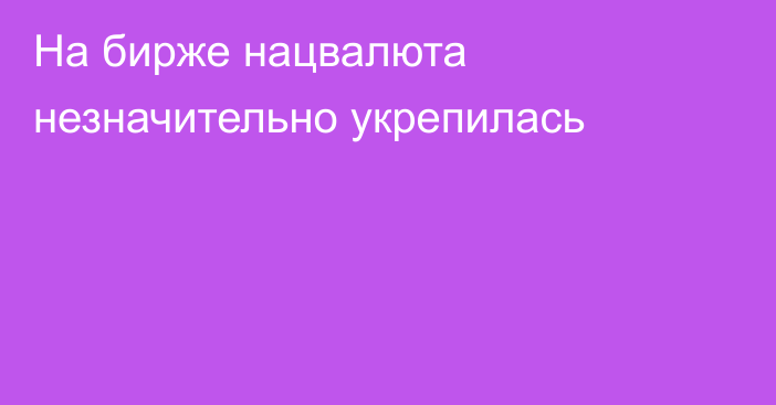 На бирже нацвалюта незначительно укрепилась