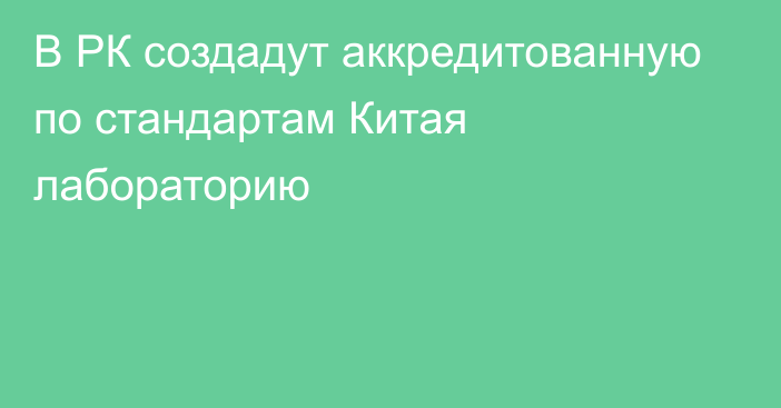 В РК создадут аккредитованную по стандартам Китая лабораторию