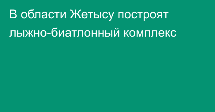 В области Жетысу построят лыжно-биатлонный комплекс