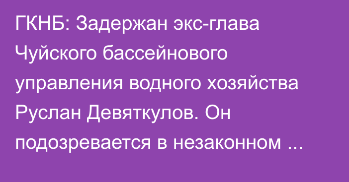 ГКНБ: Задержан экс-глава Чуйского бассейнового управления водного хозяйства Руслан Девяткулов. Он подозревается в незаконном выводе земли частникам