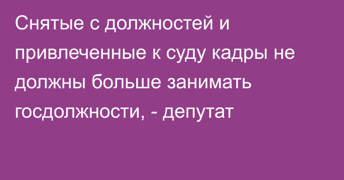 Снятые с должностей и привлеченные к суду кадры не должны больше занимать госдолжности, - депутат