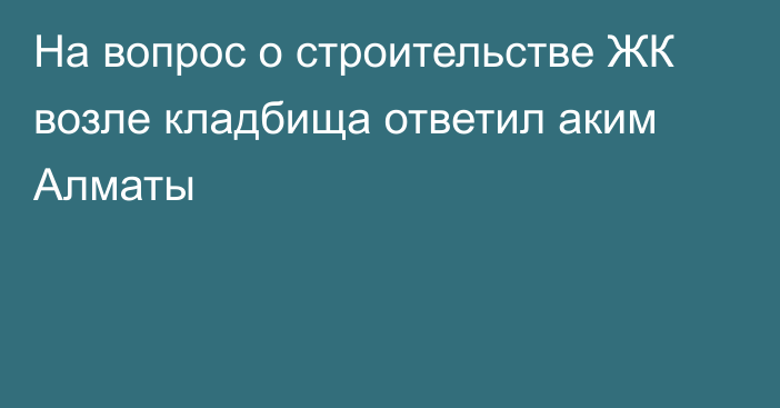 На вопрос о строительстве ЖК возле кладбища ответил аким Алматы