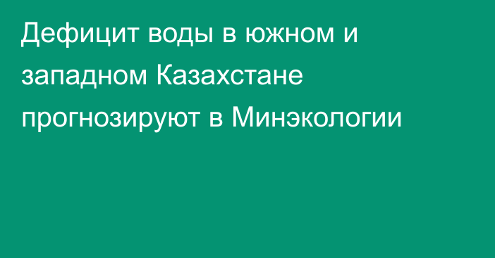 Дефицит воды в южном и западном Казахстане прогнозируют в Минэкологии