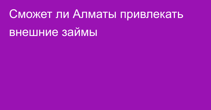 Сможет ли Алматы привлекать внешние займы