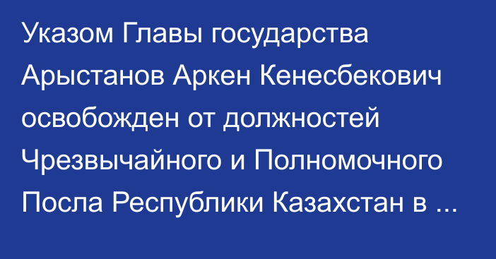 Указом Главы государства Арыстанов Аркен Кенесбекович освобожден от должностей Чрезвычайного и Полномочного Посла Республики Казахстан в Республике Сингапур, Чрезвычайного  и Полномочного Посла Республики Казахстан в Новой Зеландии, Чрезвычайного и Полномочного Посла Республики Казахстан  в Австралийском Союзе по совместительству