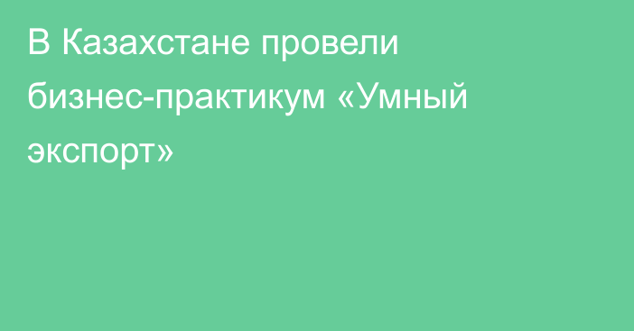 В Казахстане провели бизнес-практикум «Умный экспорт»