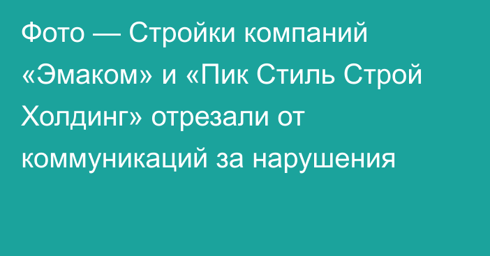 Фото — Стройки компаний «Эмаком» и «Пик Стиль Строй Холдинг»  отрезали от коммуникаций за нарушения