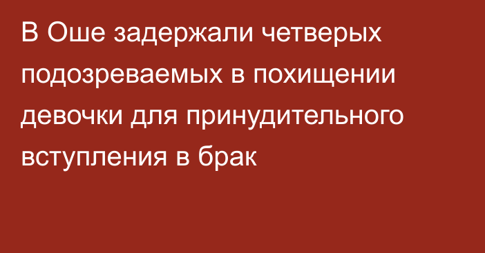 В Оше задержали четверых подозреваемых в похищении девочки для принудительного вступления в брак