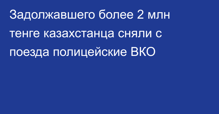 Задолжавшего более 2 млн тенге казахстанца сняли с поезда полицейские ВКО