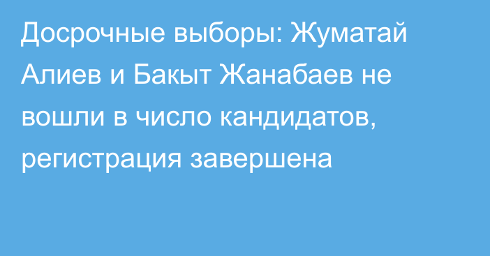 Досрочные выборы: Жуматай Алиев и Бакыт Жанабаев не вошли в число кандидатов, регистрация завершена