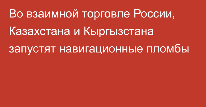 Во взаимной торговле России, Казахстана и Кыргызстана запустят навигационные пломбы