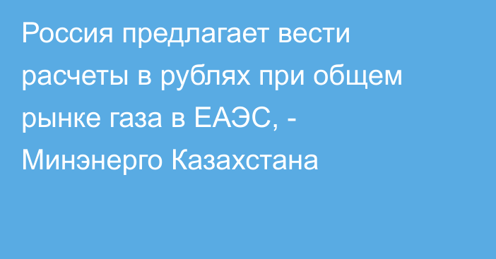 Россия предлагает вести расчеты в рублях при общем рынке газа в ЕАЭС, - Минэнерго Казахстана