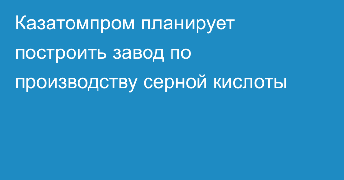 Казатомпром планирует построить завод по производству серной кислоты