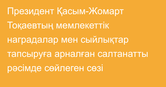 Президент Қасым-Жомарт Тоқаевтың мемлекеттік наградалар мен сыйлықтар тапсыруға арналған салтанатты рәсімде сөйлеген сөзі