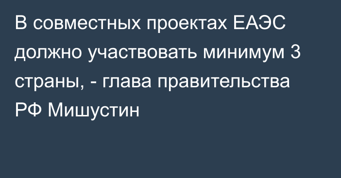 В совместных проектах ЕАЭС должно участвовать минимум 3 страны, - глава правительства РФ Мишустин