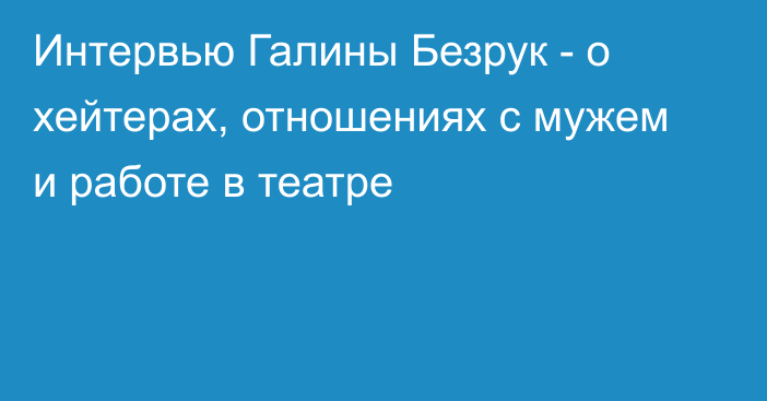 Интервью Галины Безрук - о хейтерах, отношениях с мужем и работе в театре