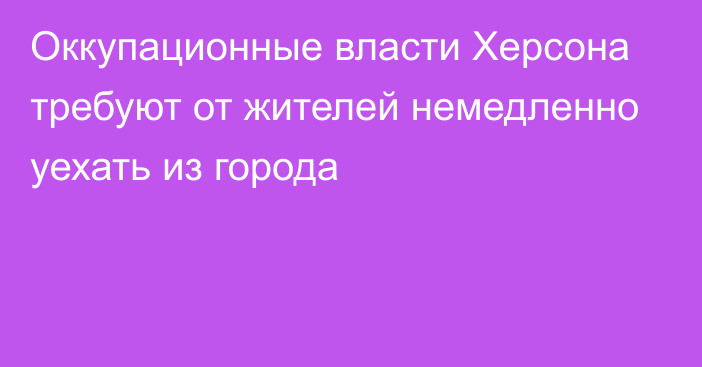 Оккупационные власти Херсона требуют от жителей немедленно уехать из города