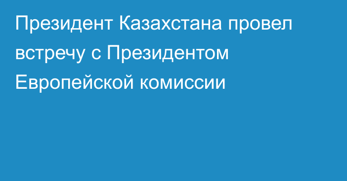 Президент Казахстана провел встречу с Президентом Европейской комиссии