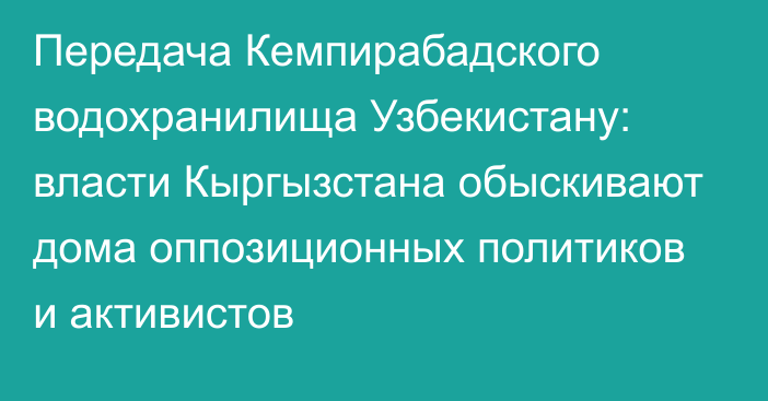 Передача Кемпирабадского водохранилища Узбекистану: власти Кыргызстана обыскивают дома оппозиционных политиков и активистов