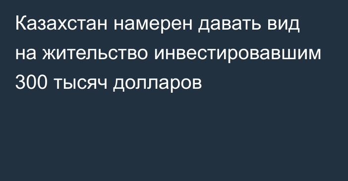 Казахстан намерен давать вид на жительство инвестировавшим 300 тысяч долларов