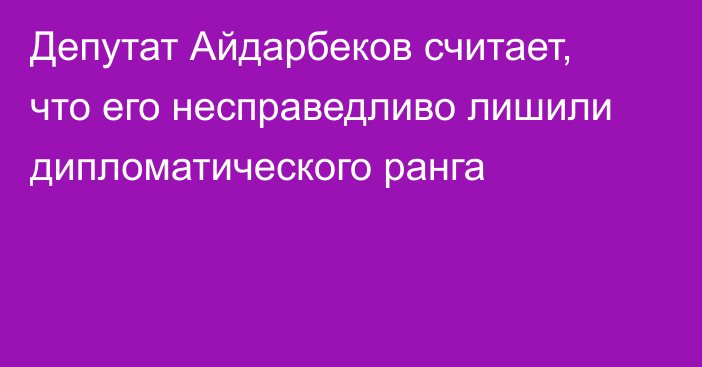 Депутат Айдарбеков считает, что его несправедливо лишили дипломатического ранга