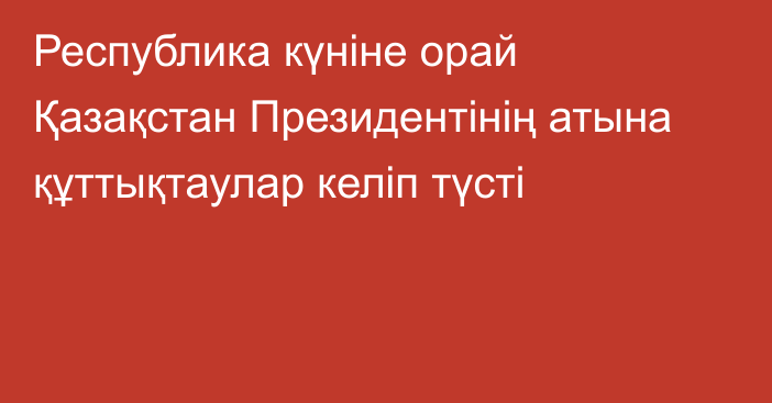 Республика күніне орай Қазақстан Президентінің атына құттықтаулар келіп түсті