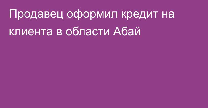 Продавец оформил кредит на клиента в области Абай