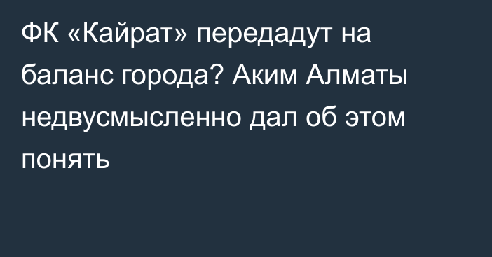 ФК «Кайрат» передадут на баланс города? Аким Алматы недвусмысленно дал об этом понять