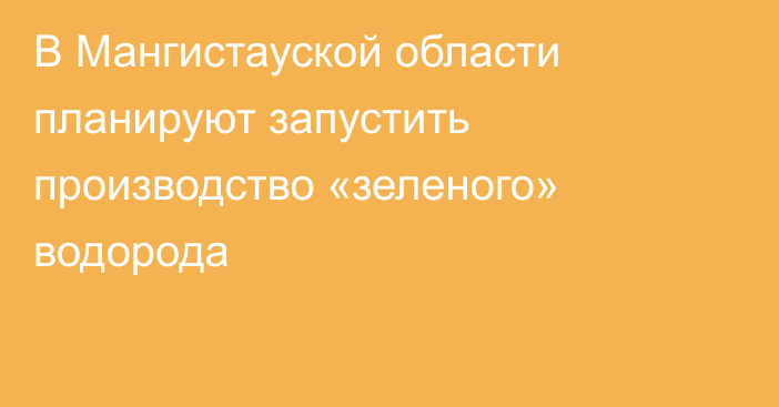 В Мангистауской области планируют запустить производство «зеленого» водорода