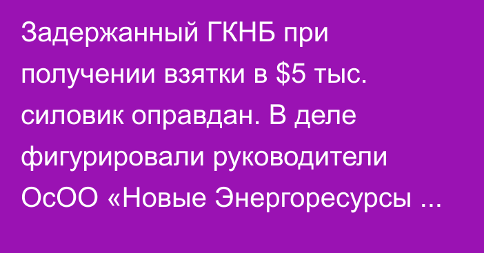 Задержанный ГКНБ при получении взятки в $5 тыс. силовик оправдан. В деле фигурировали руководители ОсОО «Новые Энергоресурсы Содружества»