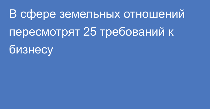 В сфере земельных отношений пересмотрят 25 требований к бизнесу