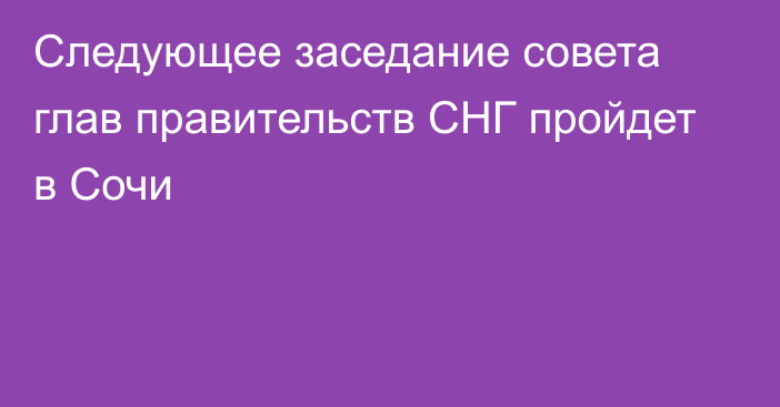 Следующее заседание совета глав правительств СНГ пройдет в Сочи