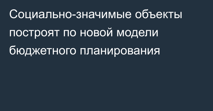 Социально-значимые объекты построят по новой модели бюджетного планирования