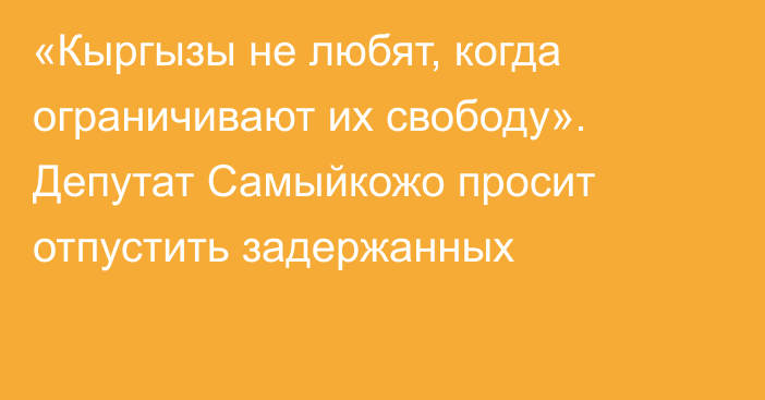 «Кыргызы не любят, когда ограничивают их свободу». Депутат Самыйкожо просит отпустить задержанных