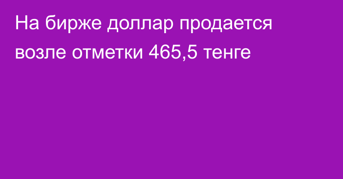 На бирже доллар продается возле отметки 465,5 тенге