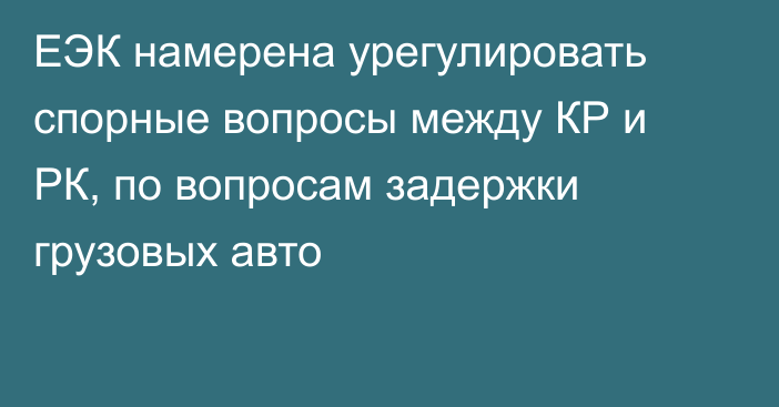 ЕЭК намерена урегулировать спорные вопросы между КР и РК, по вопросам задержки грузовых авто