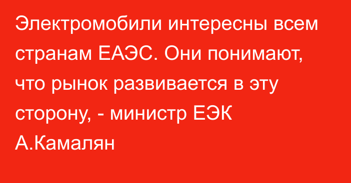 Электромобили интересны всем странам ЕАЭС. Они понимают, что рынок развивается в эту сторону, - министр ЕЭК А.Камалян