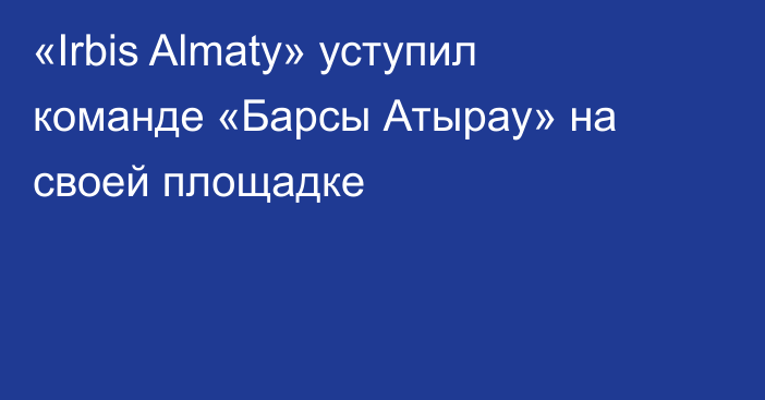 «Irbis Almaty» уступил команде «Барсы Атырау» на своей площадке