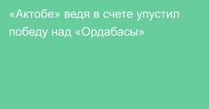 «Актобе» ведя в счете упустил победу над «Ордабасы»