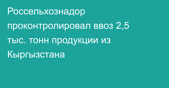 Россельхознадор проконтролировал ввоз 2,5 тыс. тонн продукции из Кыргызстана