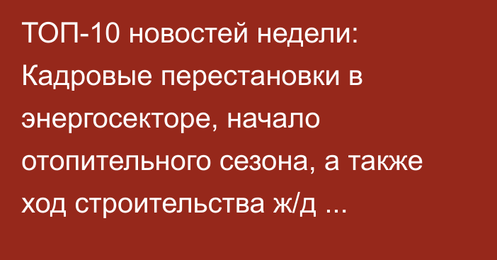 ТОП-10 новостей недели: Кадровые перестановки в энергосекторе, начало отопительного сезона, а также ход строительства ж/д Балыкчы—Кочкор—Кара-Кече