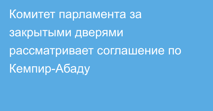 Комитет парламента за закрытыми дверями рассматривает соглашение по Кемпир-Абаду