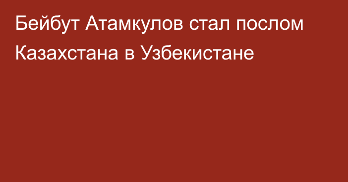 Бейбут Атамкулов стал послом Казахстана в Узбекистане