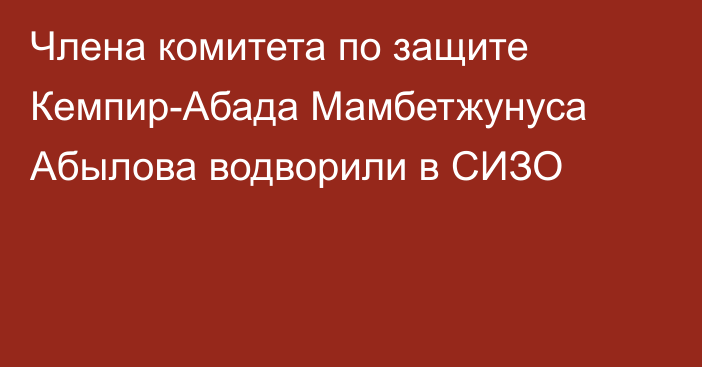 Члена комитета по защите Кемпир-Абада Мамбетжунуса Абылова водворили в СИЗО