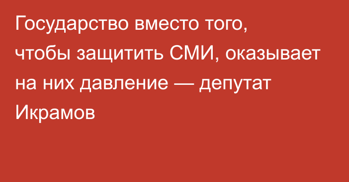 Государство вместо того, чтобы защитить СМИ, оказывает на них давление — депутат Икрамов