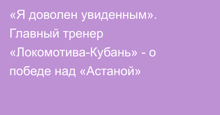 «Я доволен увиденным». Главный тренер «Локомотива-Кубань» - о победе над «Астаной»