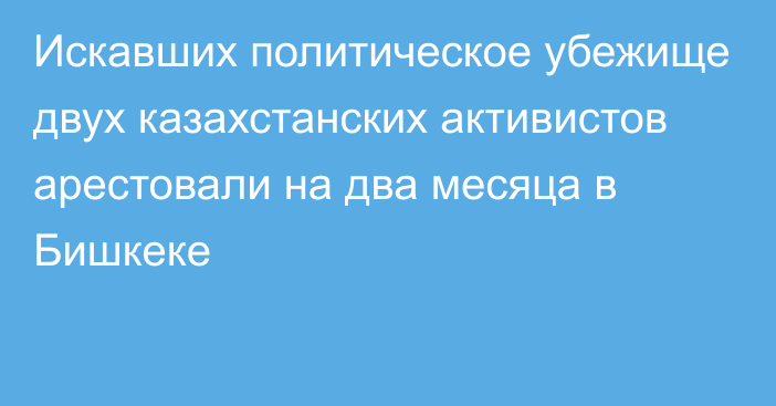 Искавших политическое убежище двух казахстанских активистов арестовали на два месяца в Бишкеке